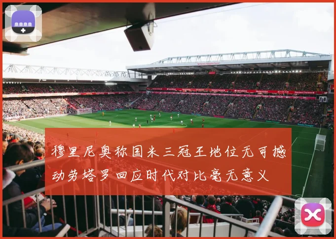 穆里尼奥称国米三冠王地位无可撼动劳塔罗回应时代对比毫无意义