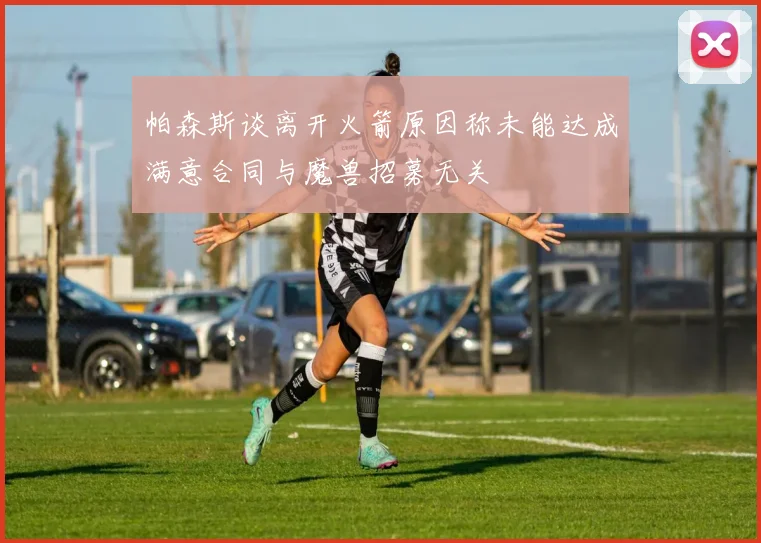 帕森斯谈离开火箭原因称未能达成满意合同与魔兽招募无关