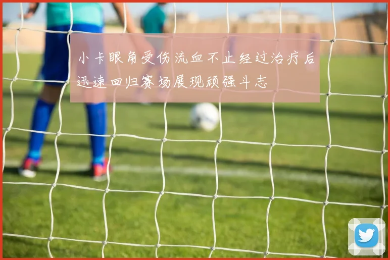 小卡眼角受伤流血不止经过治疗后迅速回归赛场展现顽强斗志