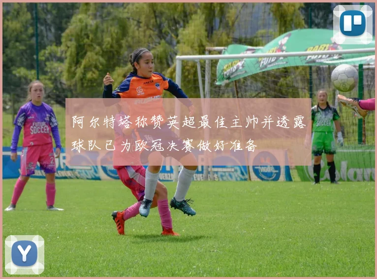 阿尔特塔称赞英超最佳主帅并透露球队已为欧冠决赛做好准备