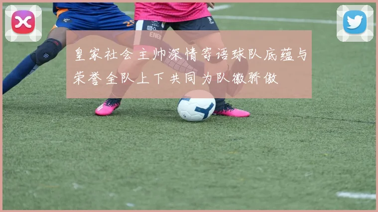 皇家社会主帅深情寄语球队底蕴与荣誉全队上下共同为队徽骄傲