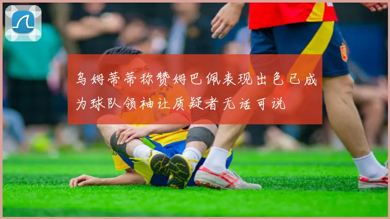 乌姆蒂蒂称赞姆巴佩表现出色已成为球队领袖让质疑者无话可说