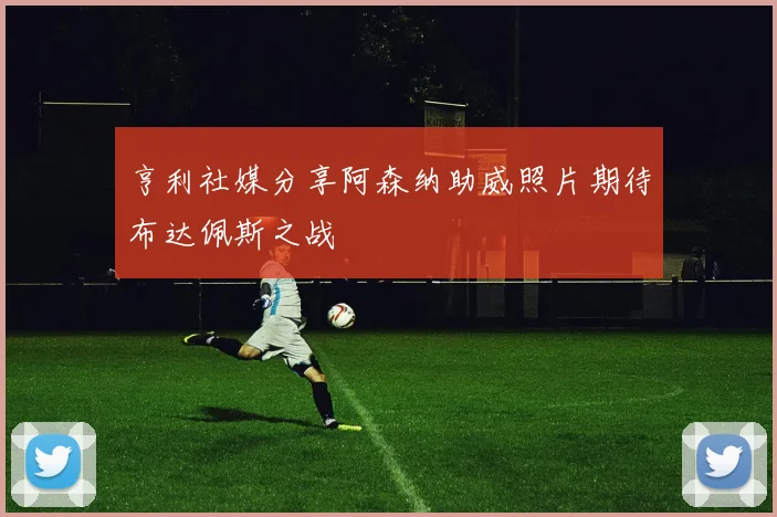 亨利社媒分享阿森纳助威照片期待布达佩斯之战