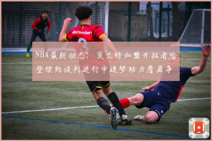 NBA最新动态：莫兰特加盟开拓者哈登续约谈判进行中追梦助力詹眉争冠