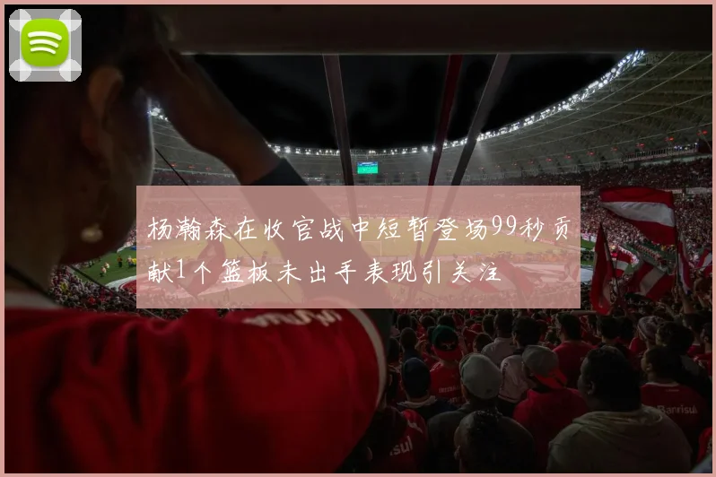杨瀚森在收官战中短暂登场99秒贡献1个篮板未出手表现引关注