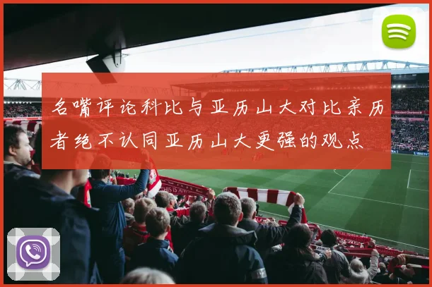 名嘴评论科比与亚历山大对比亲历者绝不认同亚历山大更强的观点
