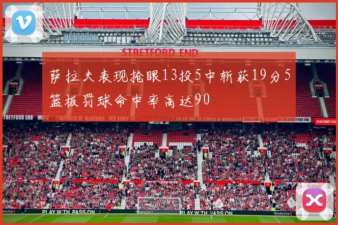 萨拉夫表现抢眼13投5中斩获19分5篮板罚球命中率高达90