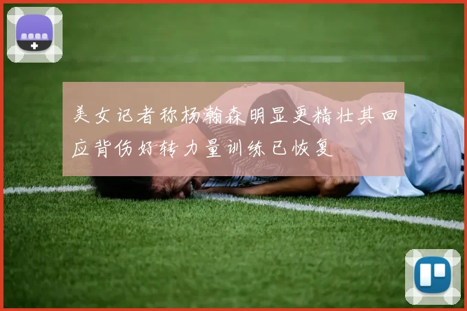 美女记者称杨瀚森明显更精壮其回应背伤好转力量训练已恢复
