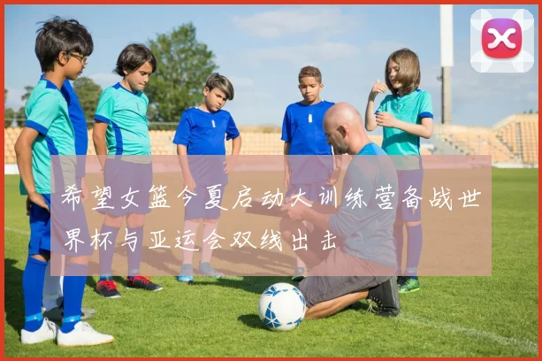 希望女篮今夏启动大训练营备战世界杯与亚运会双线出击