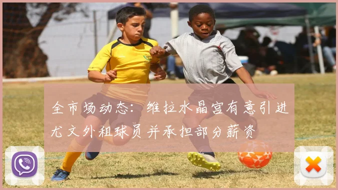 全市场动态：维拉水晶宫有意引进尤文外租球员并承担部分薪资