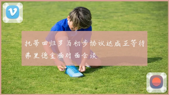 托蒂回归罗马初步协议达成正等待弗里德金面对面会谈
