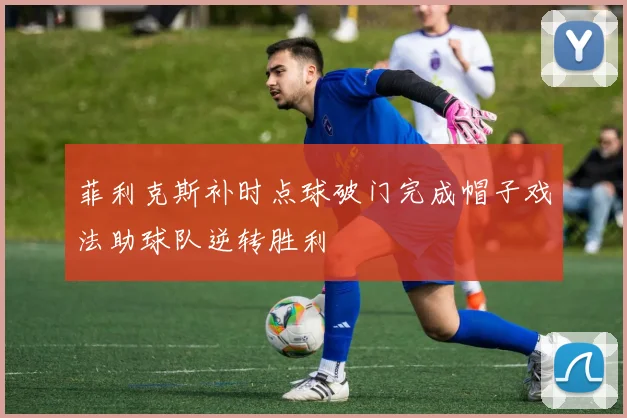 菲利克斯补时点球破门完成帽子戏法助球队逆转胜利