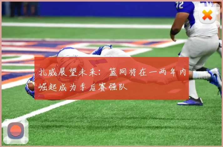 扎威展望未来：篮网将在一两年内崛起成为季后赛强队