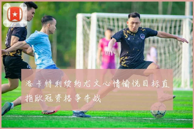 洛卡特利续约尤文心情愉悦目标直指欧冠资格争夺战