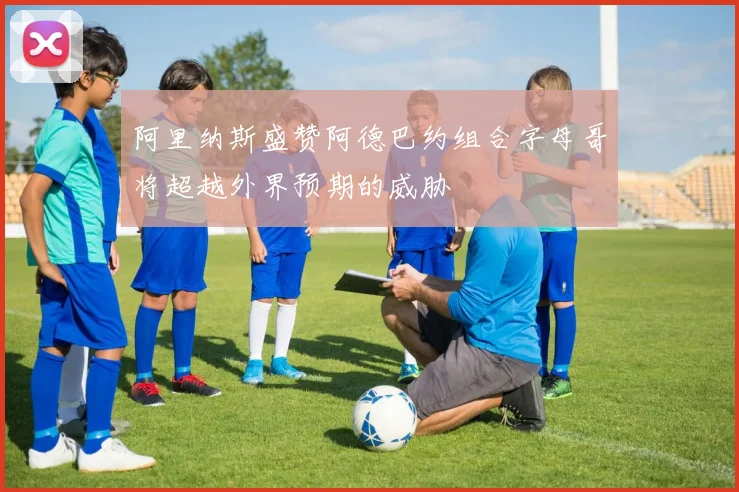 阿里纳斯盛赞阿德巴约组合字母哥将超越外界预期的威胁