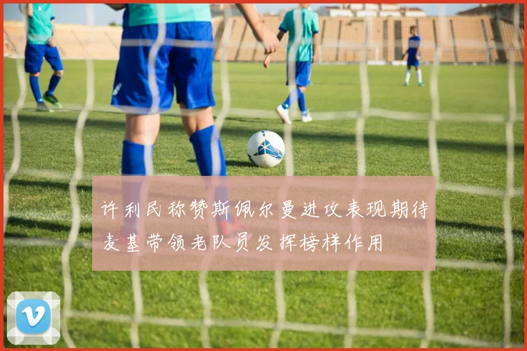 许利民称赞斯佩尔曼进攻表现期待麦基带领老队员发挥榜样作用