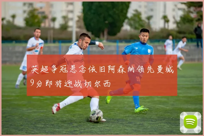 英超争冠悬念依旧阿森纳领先曼城9分即将迎战切尔西