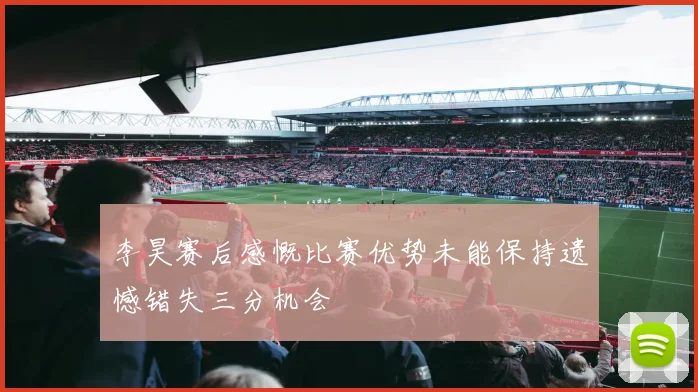 李昊赛后感慨比赛优势未能保持遗憾错失三分机会