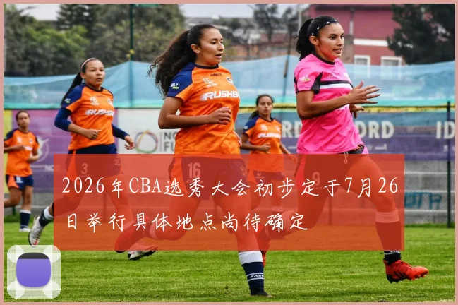 2026年CBA选秀大会初步定于7月26日举行具体地点尚待确定